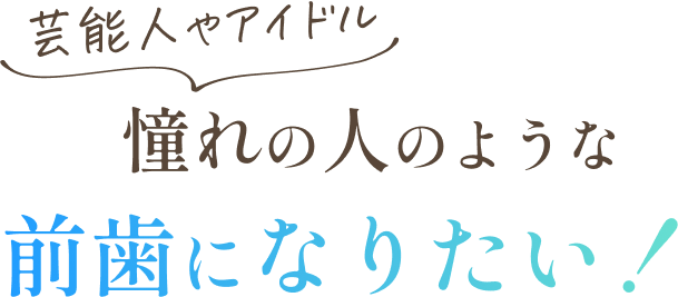 芸能人やアイドル、憧れの人のような前歯になりたい！